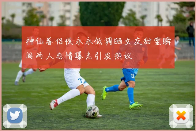 神仙眷侣侯永永低调晒女友甜蜜瞬间两人恋情曝光引发热议