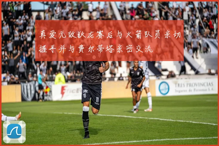 真爱无敌狄龙赛后与火箭队员亲切握手并与费尔蒂塔亲密交流
