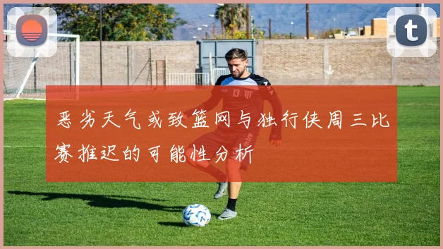 恶劣天气或致篮网与独行侠周三比赛推迟的可能性分析
