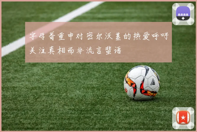 字母哥重申对密尔沃基的热爱呼吁关注真相而非流言蜚语