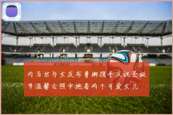 内马尔与女友布鲁娜携手庆祝圣诞节温馨合照中抱着两个可爱女儿