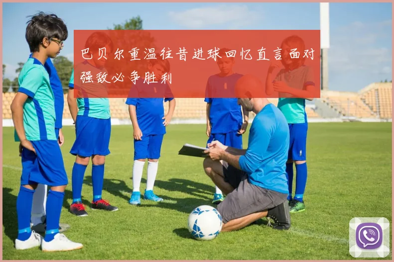 巴贝尔重温往昔进球回忆直言面对强敌必争胜利