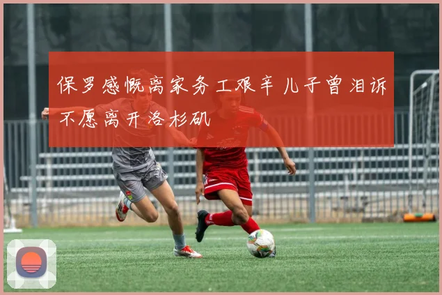 保罗感慨离家务工艰辛儿子曾泪诉不愿离开洛杉矶