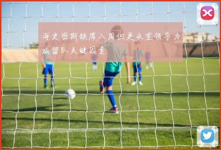 海史密斯缺席八周但更衣室领导力成留队关键因素