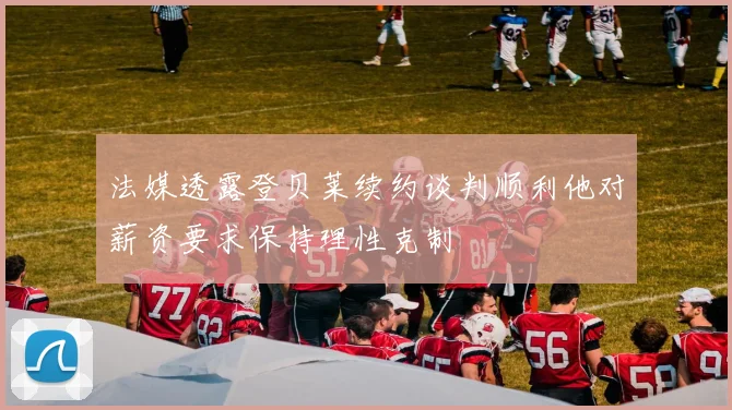 法媒透露登贝莱续约谈判顺利他对薪资要求保持理性克制