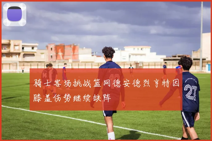 骑士客场挑战篮网德安德烈亨特因膝盖伤势继续缺阵