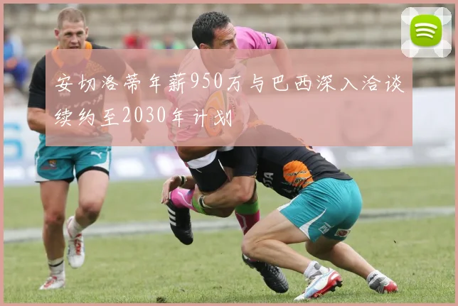 安切洛蒂年薪950万与巴西深入洽谈续约至2030年计划