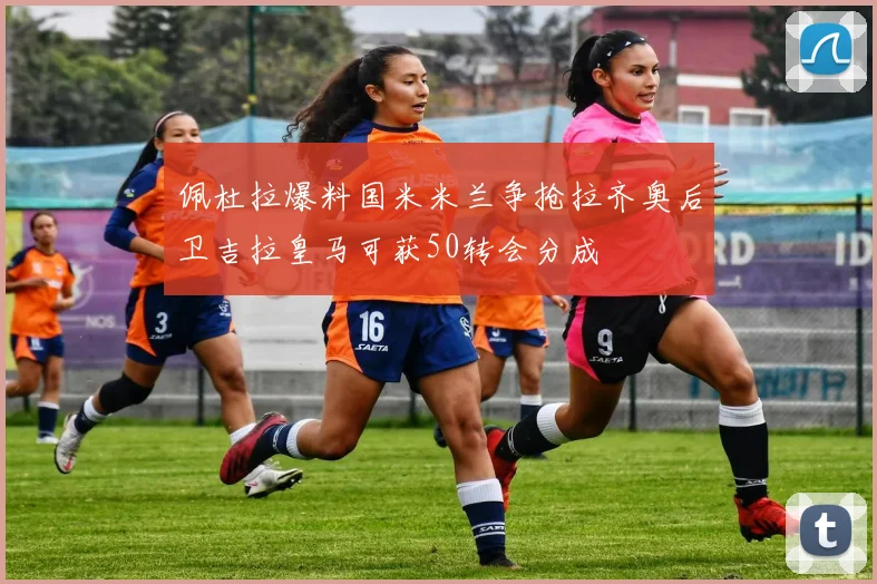 佩杜拉爆料国米米兰争抢拉齐奥后卫吉拉皇马可获50转会分成