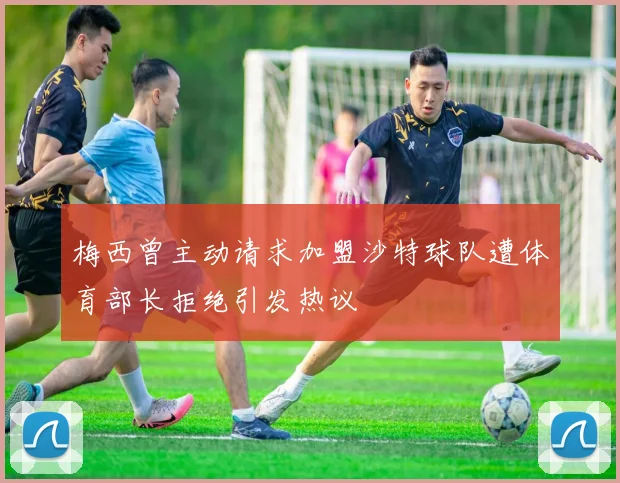 梅西曾主动请求加盟沙特球队遭体育部长拒绝引发热议