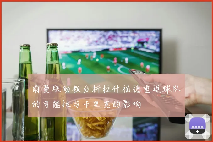 前曼联助教分析拉什福德重返球队的可能性与卡里克的影响