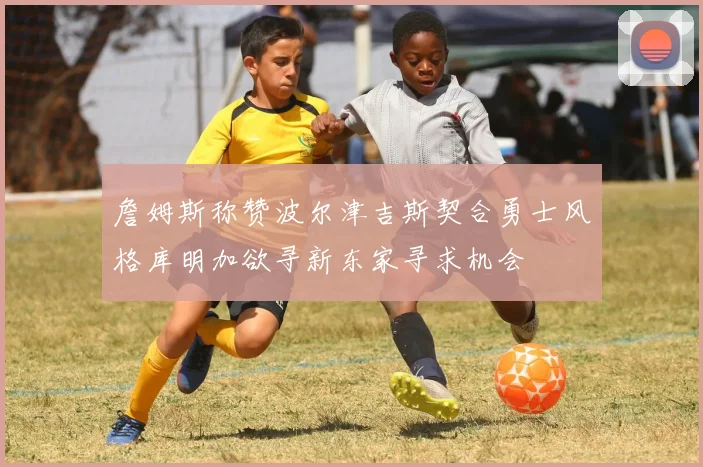 詹姆斯称赞波尔津吉斯契合勇士风格库明加欲寻新东家寻求机会
