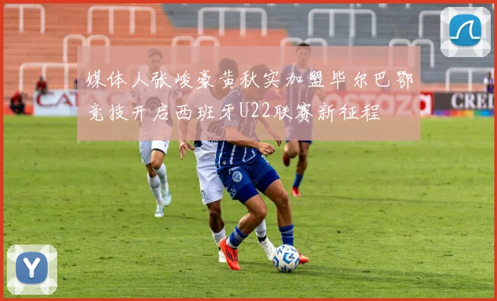 媒体人张峻豪黄秋实加盟毕尔巴鄂竞技开启西班牙U22联赛新征程