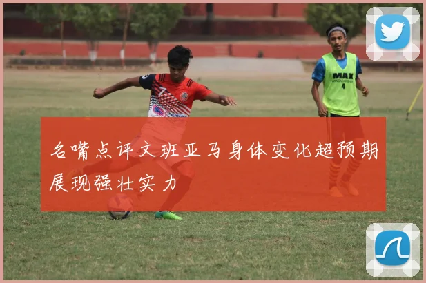 名嘴点评文班亚马身体变化超预期展现强壮实力