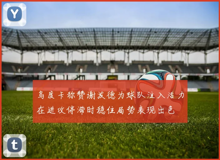乌度卡称赞谢泼德为球队注入活力在进攻停滞时稳住局势表现出色