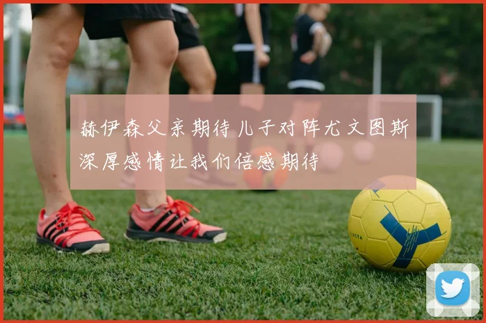赫伊森父亲期待儿子对阵尤文图斯深厚感情让我们倍感期待