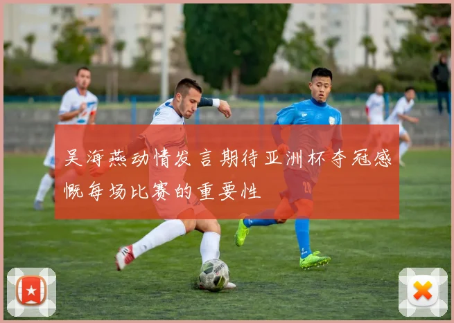 吴海燕动情发言期待亚洲杯夺冠感慨每场比赛的重要性