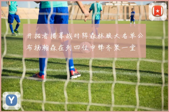 开拓者揭幕战对阵森林狼大名单公布杨瀚森在列四位中锋齐聚一堂