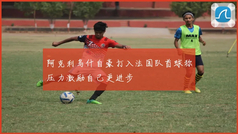 阿克利乌什自豪打入法国队首球称压力激励自己更进步