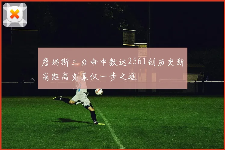 詹姆斯三分命中数达2561创历史新高距离克莱仅一步之遥