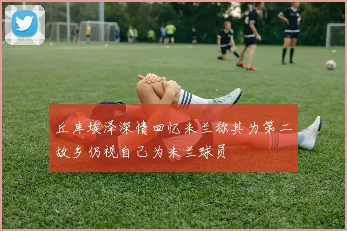 丘库埃泽深情回忆米兰称其为第二故乡仍视自己为米兰球员