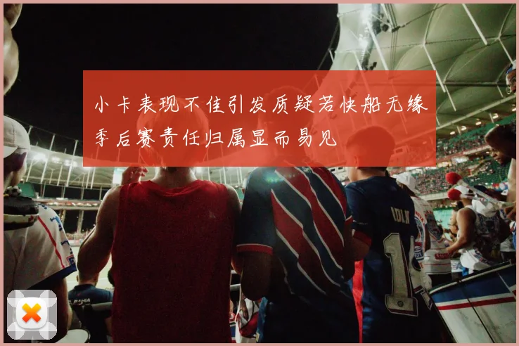 小卡表现不佳引发质疑若快船无缘季后赛责任归属显而易见