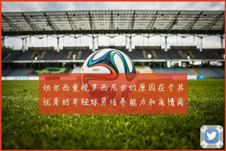 切尔西重视罗西尼尔的原因在于其优秀的年轻球员培养能力和高情商表现