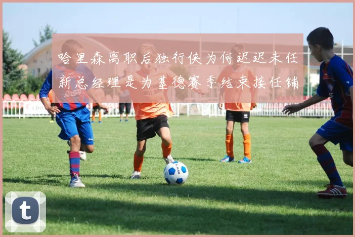 哈里森离职后独行侠为何迟迟未任新总经理是为基德赛季结束接任铺路吗