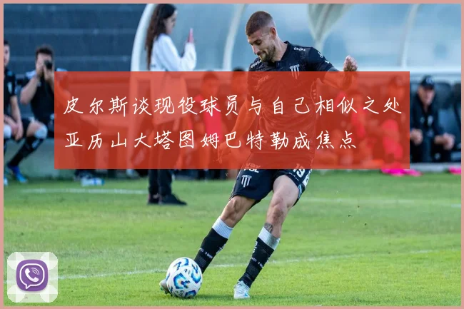 皮尔斯谈现役球员与自己相似之处亚历山大塔图姆巴特勒成焦点