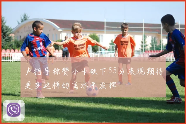 卢指导称赞小卡砍下55分表现期待更多这样的高水平发挥